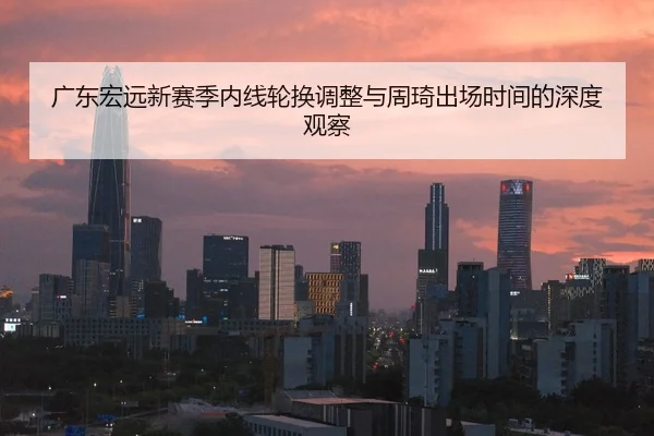 广东宏远新赛季内线轮换调整与周琦出场时间的深度观察